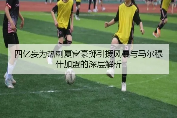 四亿妄为热刺夏窗豪掷引援风暴与马尔穆什加盟的深层解析